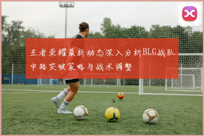 王者荣耀最新动态深入分析BLG战队中路突破策略与战术调整