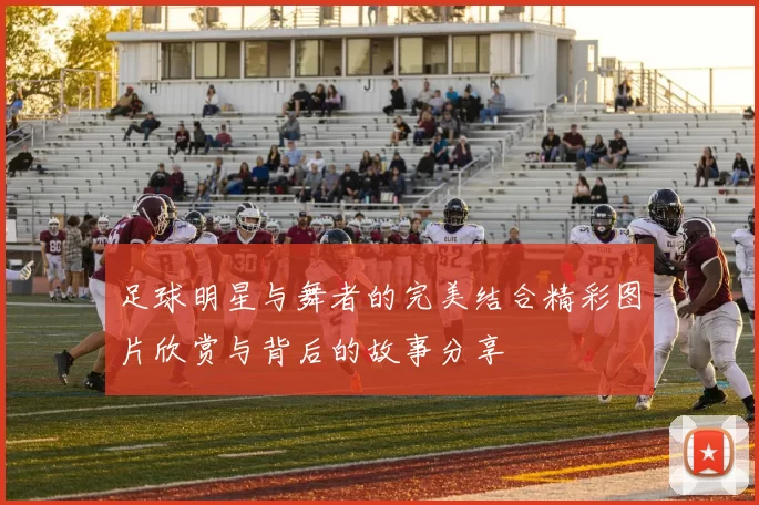 足球明星与舞者的完美结合精彩图片欣赏与背后的故事分享
