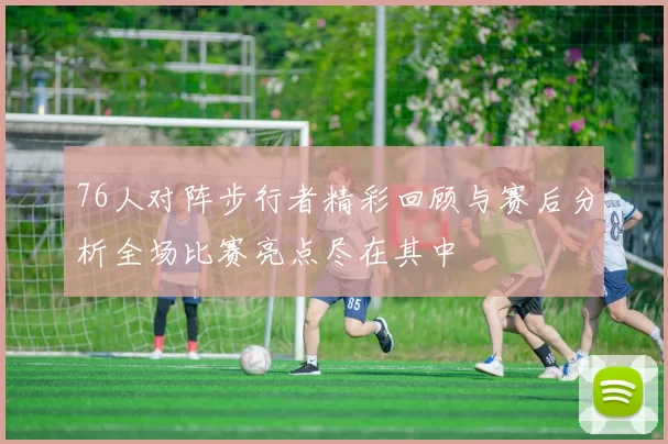 76人对阵步行者精彩回顾与赛后分析全场比赛亮点尽在其中