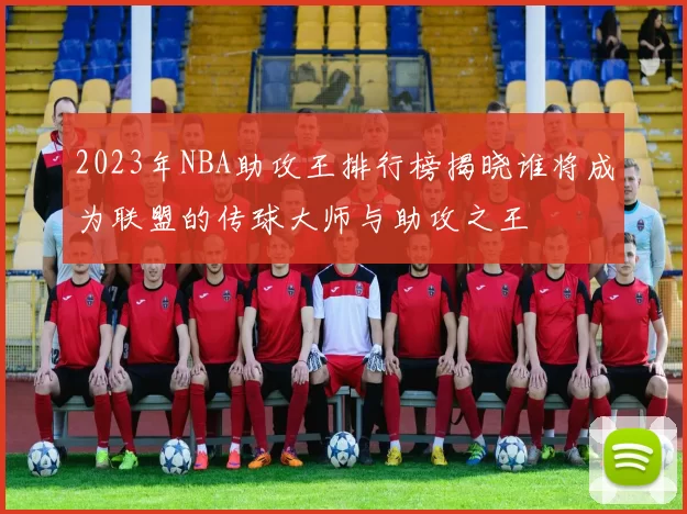 2023年NBA助攻王排行榜揭晓谁将成为联盟的传球大师与助攻之王