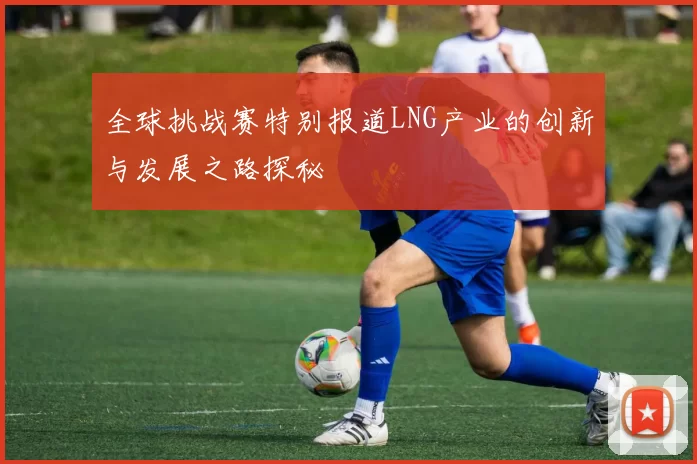 全球挑战赛特别报道LNG产业的创新与发展之路探秘