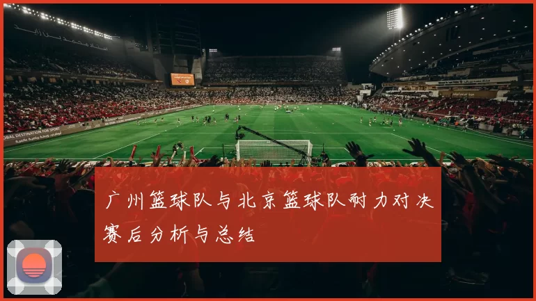 广州篮球队与北京篮球队耐力对决赛后分析与总结