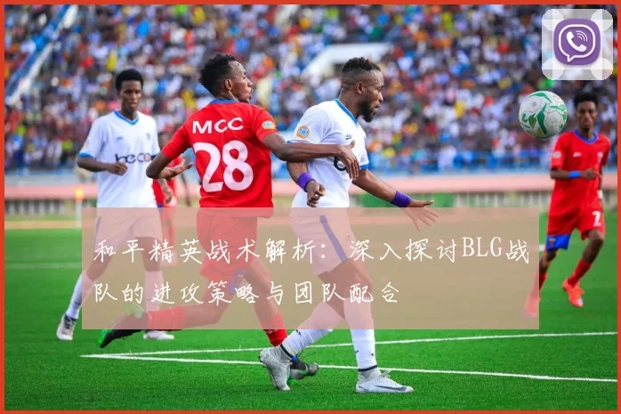 和平精英战术解析：深入探讨BLG战队的进攻策略与团队配合