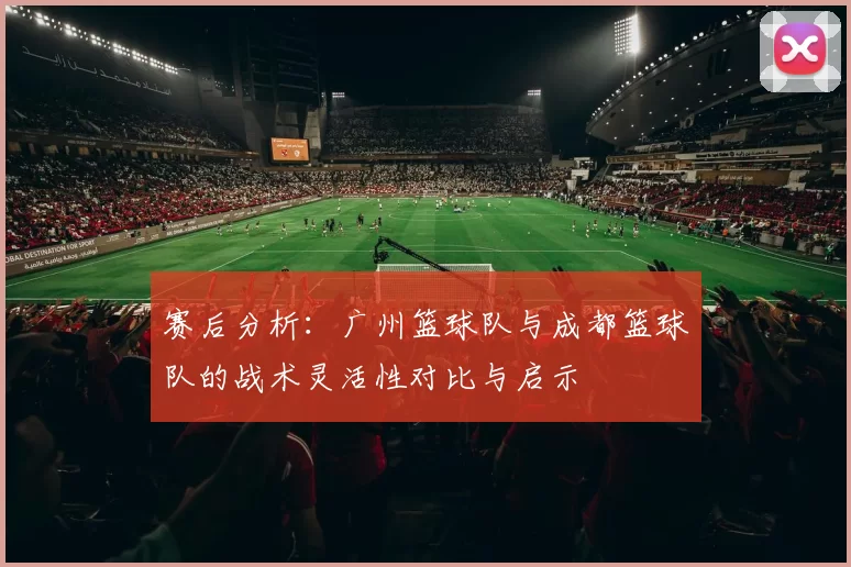 赛后分析：广州篮球队与成都篮球队的战术灵活性对比与启示