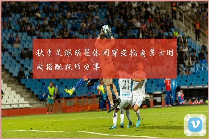 秋季足球明星休闲穿搭指南男士时尚搭配技巧分享