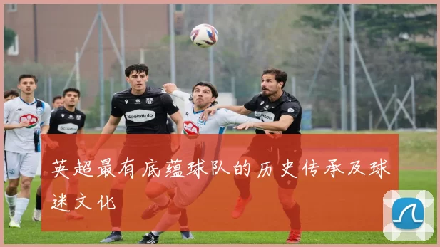 英超最有底蕴球队的历史传承及球迷文化