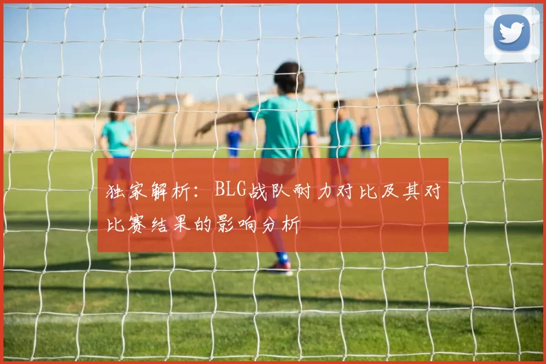 独家解析：BLG战队耐力对比及其对比赛结果的影响分析