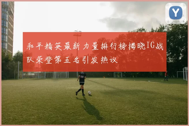 和平精英最新力量排行榜揭晓IG战队荣登第五名引发热议