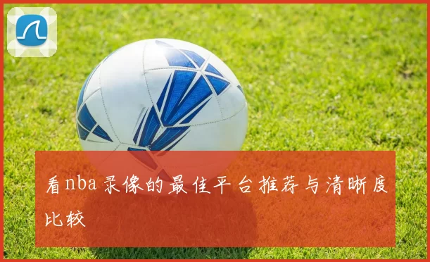 看nba录像的最佳平台推荐与清晰度比较