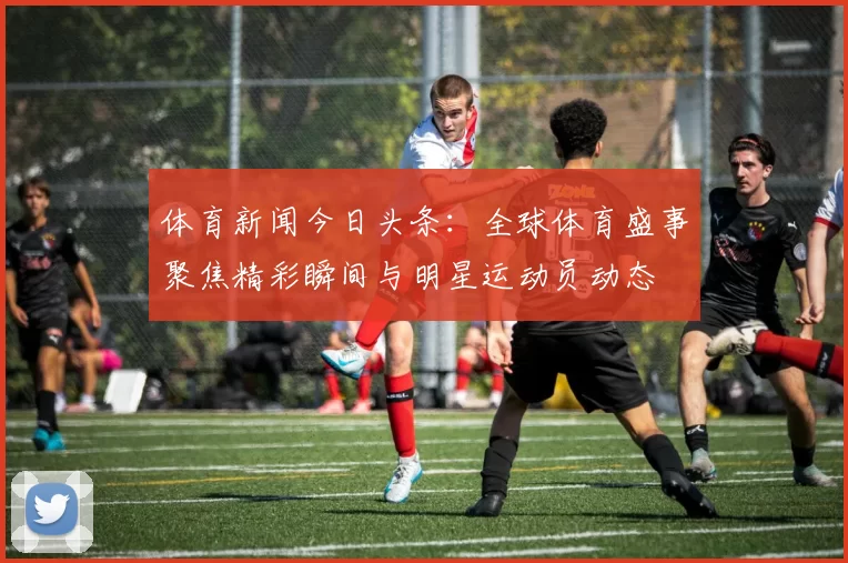 体育新闻今日头条：全球体育盛事聚焦精彩瞬间与明星运动员动态