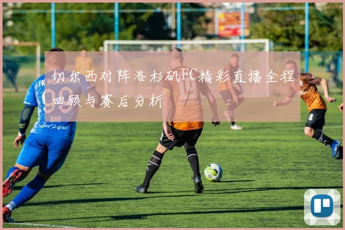 切尔西对阵洛杉矶FC精彩直播全程回顾与赛后分析