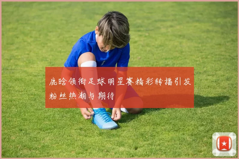 鹿晗领衔足球明星赛精彩转播引发粉丝热潮与期待