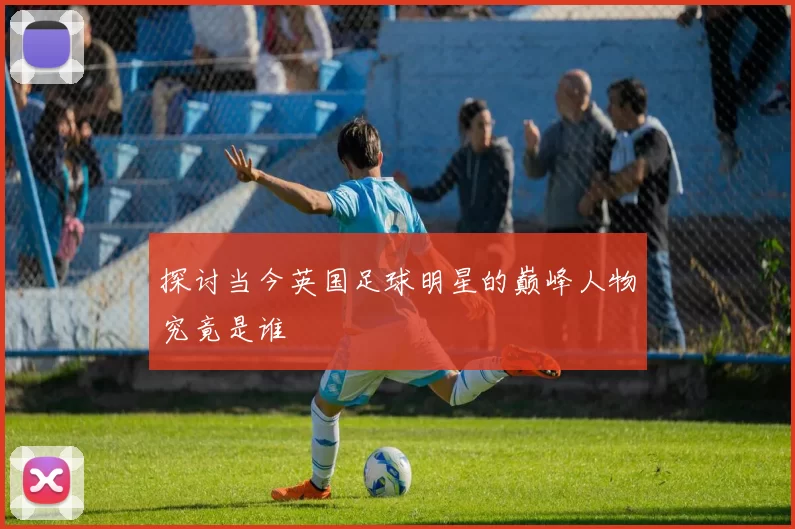 探讨当今英国足球明星的巅峰人物究竟是谁