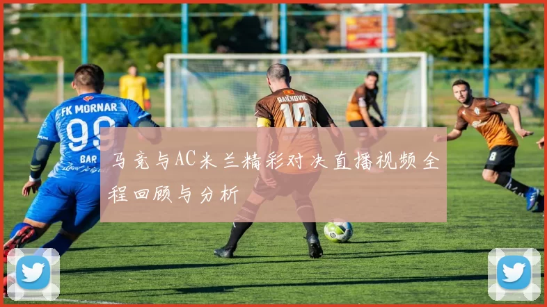 马竞与AC米兰精彩对决直播视频全程回顾与分析