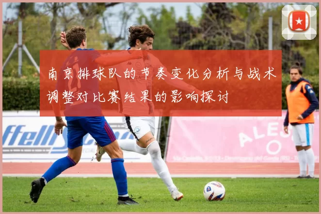 南京排球队的节奏变化分析与战术调整对比赛结果的影响探讨