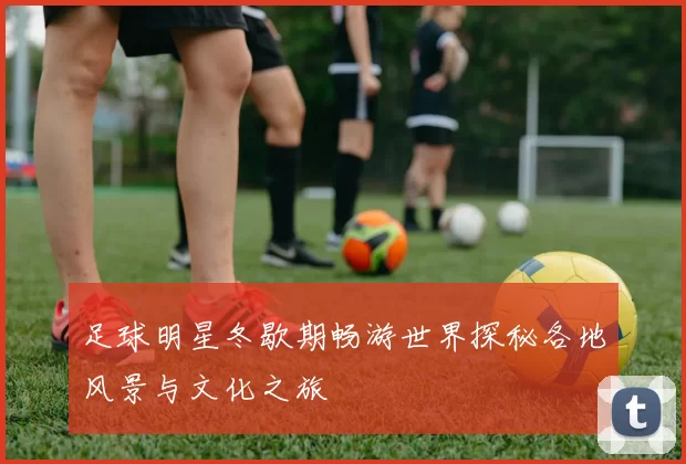 足球明星冬歇期畅游世界探秘各地风景与文化之旅