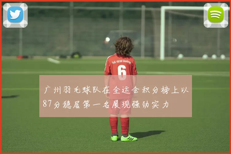 广州羽毛球队在全运会积分榜上以87分稳居第一名展现强劲实力