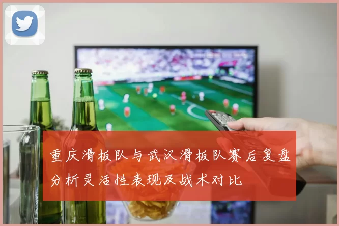 重庆滑板队与武汉滑板队赛后复盘分析灵活性表现及战术对比