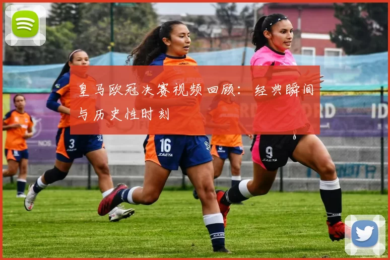 皇马欧冠决赛视频回顾：经典瞬间与历史性时刻