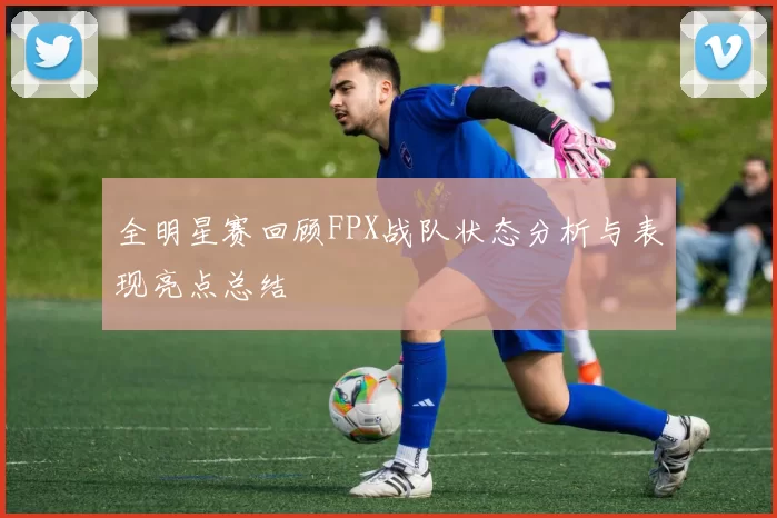全明星赛回顾FPX战队状态分析与表现亮点总结