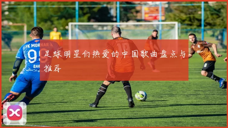 足球明星们热爱的中国歌曲盘点与推荐