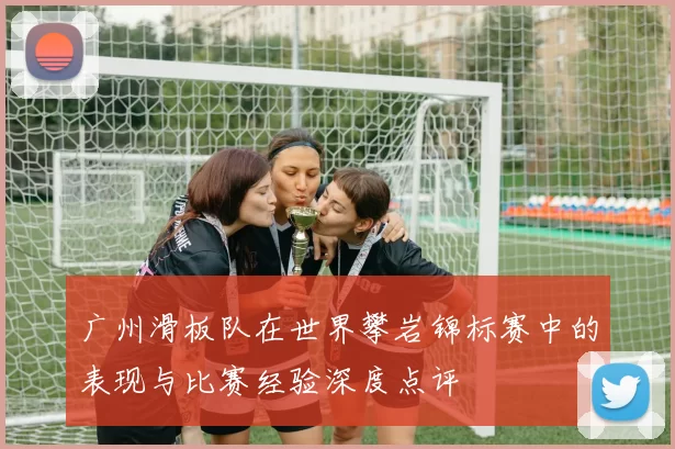 广州滑板队在世界攀岩锦标赛中的表现与比赛经验深度点评