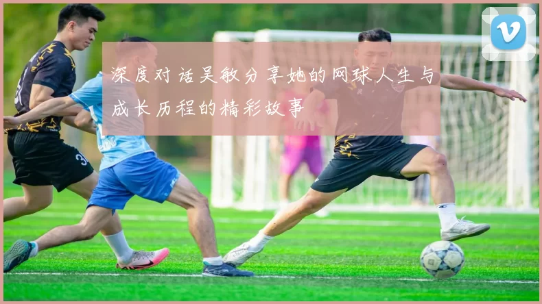 深度对话吴敏分享她的网球人生与成长历程的精彩故事