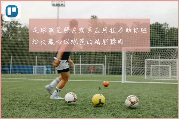 足球明星照片购买应用程序助你轻松收藏心仪球星的精彩瞬间