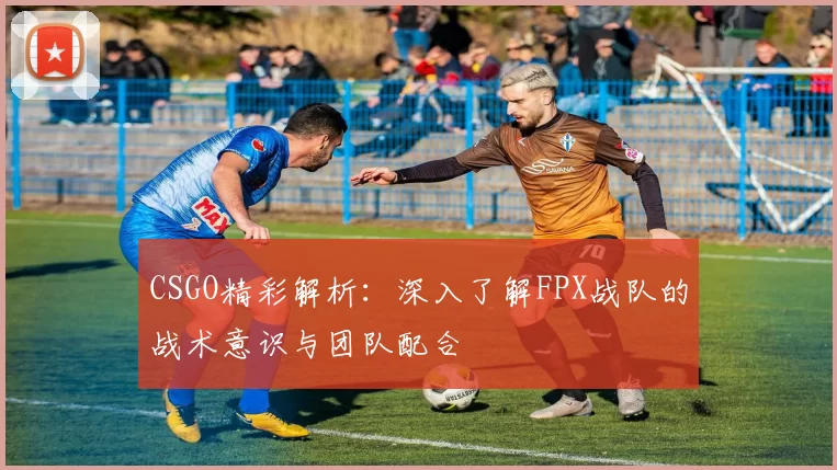 CSGO精彩解析：深入了解FPX战队的战术意识与团队配合