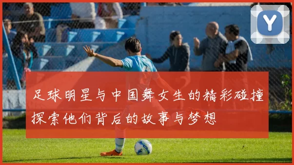 足球明星与中国舞女生的精彩碰撞探索他们背后的故事与梦想