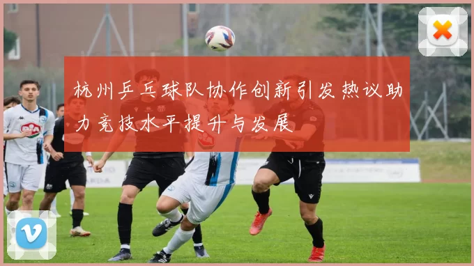 杭州乒乓球队协作创新引发热议助力竞技水平提升与发展