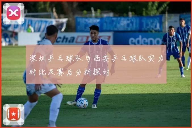 深圳乒乓球队与西安乒乓球队实力对比及赛后分析探讨