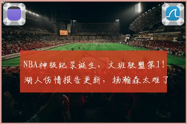 NBA神级纪录诞生，文班联盟第1！湖人伤情报告更新，杨瀚森太难了