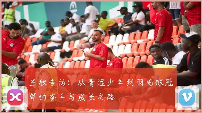 王敏专访：从青涩少年到羽毛球冠军的奋斗与成长之路