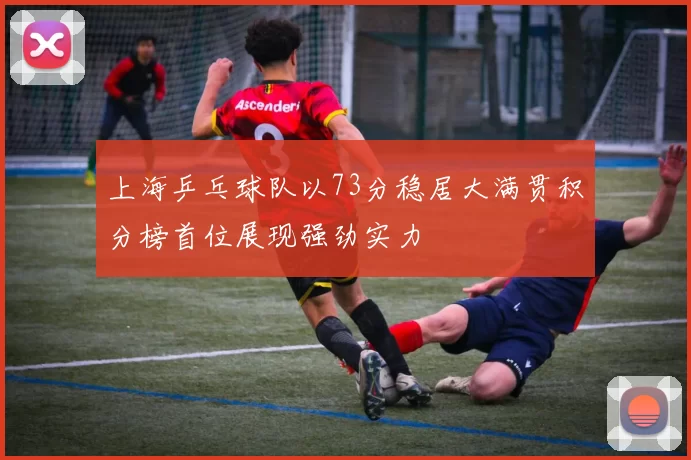 上海乒乓球队以73分稳居大满贯积分榜首位展现强劲实力
