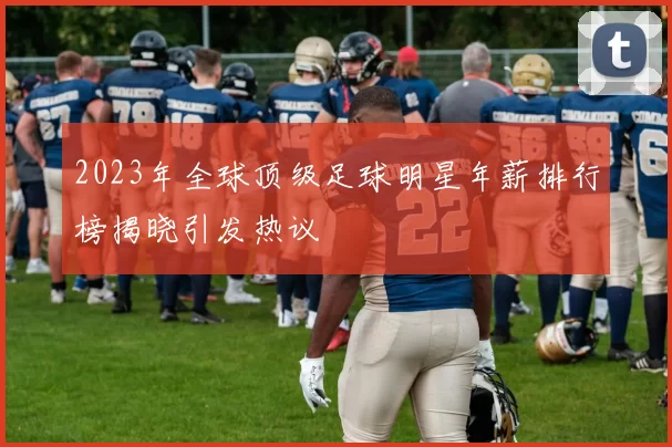 2023年全球顶级足球明星年薪排行榜揭晓引发热议
