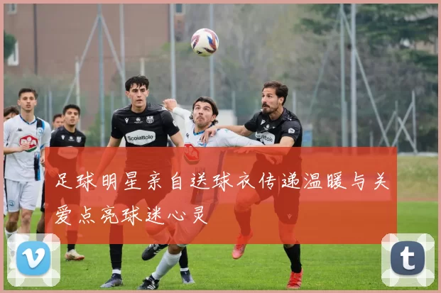 足球明星亲自送球衣传递温暖与关爱点亮球迷心灵